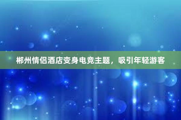 郴州情侣酒店变身电竞主题，吸引年轻游客