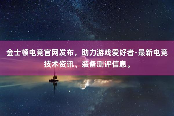 金士顿电竞官网发布，助力游戏爱好者-最新电竞技术资讯、装备测评信息。