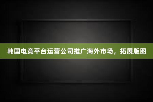 韩国电竞平台运营公司推广海外市场，拓展版图