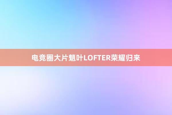 电竞圈大片魈叶LOFTER荣耀归来