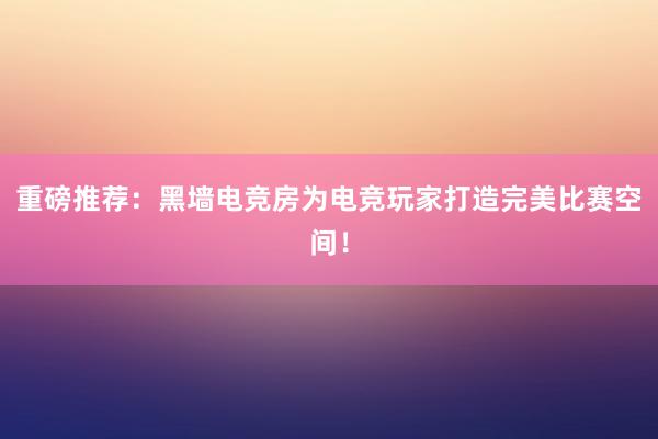 重磅推荐：黑墙电竞房为电竞玩家打造完美比赛空间！